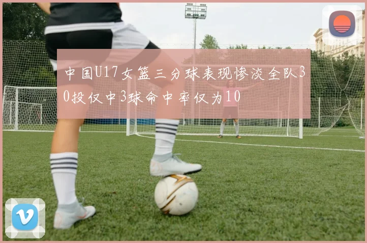 中国U17女篮三分球表现惨淡全队30投仅中3球命中率仅为10