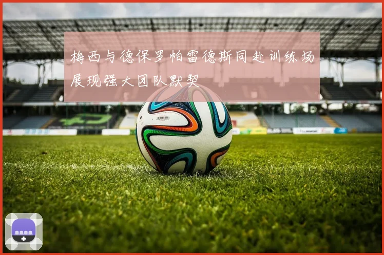 梅西与德保罗帕雷德斯同赴训练场展现强大团队默契