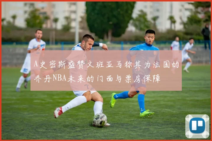 A史密斯盛赞文班亚马称其为法国的乔丹NBA未来的门面与票房保障