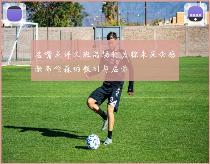 名嘴点评文班离场行为称未来会感激布伦森的教训与启示
