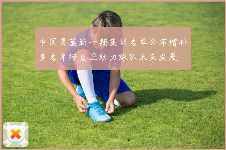 中国男篮新一期集训名单公布增补多名年轻后卫助力球队未来发展