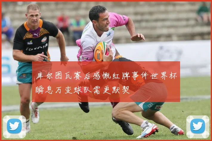 库尔图瓦赛后感慨红牌事件世界杯瞬息万变球队需更默契