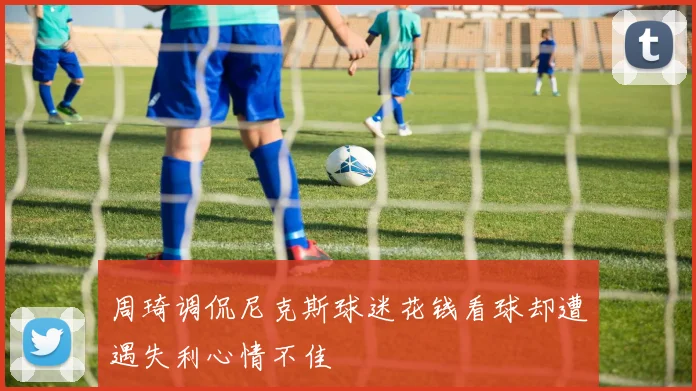 周琦调侃尼克斯球迷花钱看球却遭遇失利心情不佳