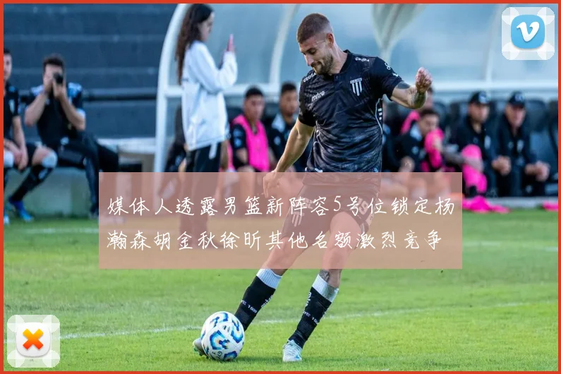 媒体人透露男篮新阵容5号位锁定杨瀚森胡金秋徐昕其他名额激烈竞争