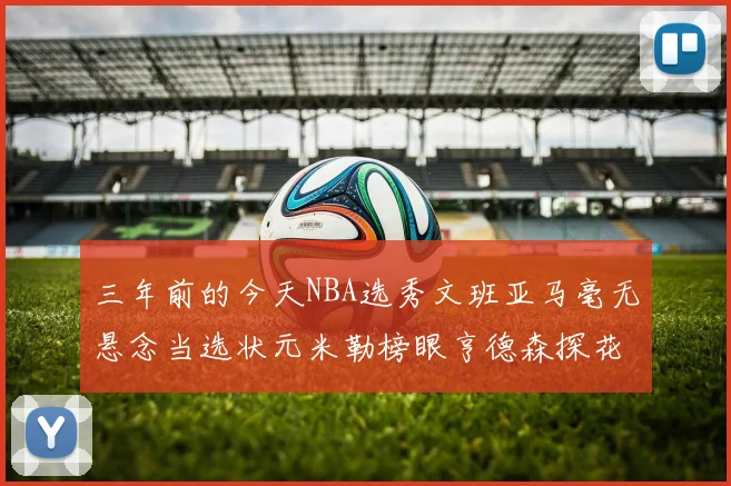 三年前的今天NBA选秀文班亚马毫无悬念当选状元米勒榜眼亨德森探花成就传奇时刻