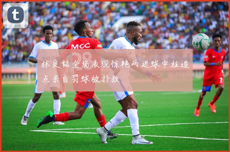 林良铭全场表现惊艳两进球中柱造点亲自罚球被扑救