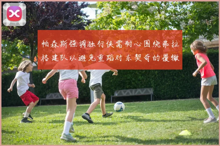 帕森斯强调独行侠需耐心围绕弗拉格建队以避免重蹈对东契奇的覆辙