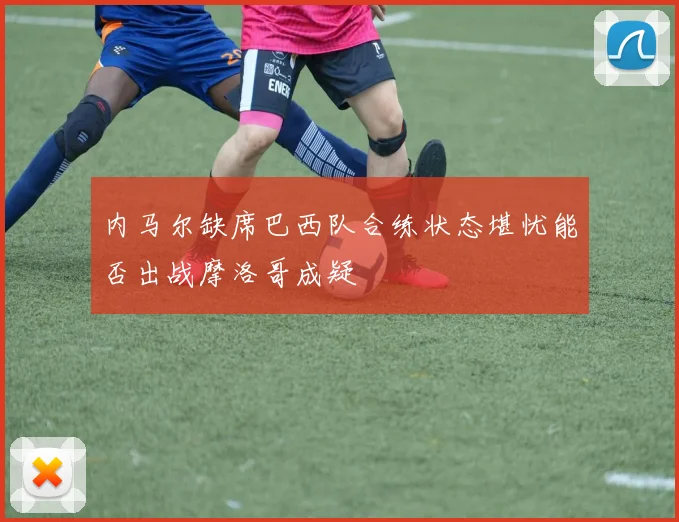 内马尔缺席巴西队合练状态堪忧能否出战摩洛哥成疑