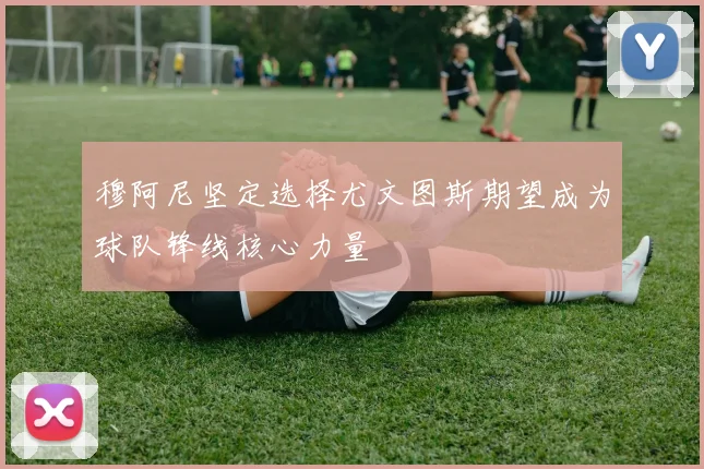 穆阿尼坚定选择尤文图斯期望成为球队锋线核心力量