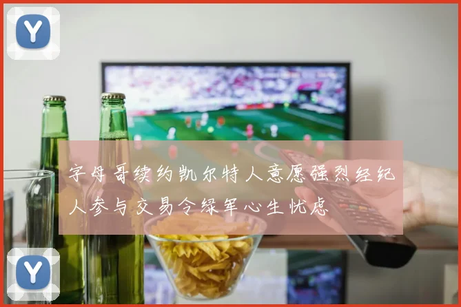 字母哥续约凯尔特人意愿强烈经纪人参与交易令绿军心生忧虑