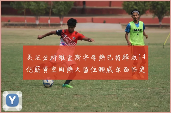 美记分析维金斯字母热巴将释放14亿薪资空间热火留住鲍威尔面临更大挑战