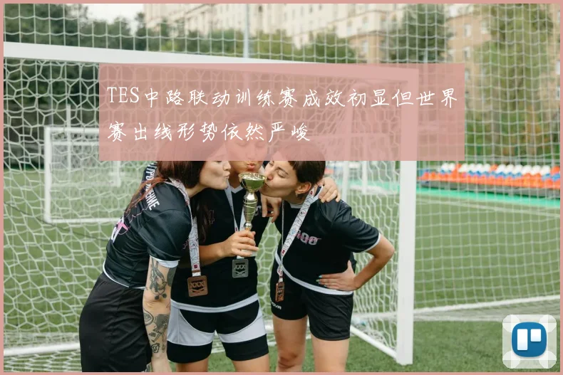 TES中路联动训练赛成效初显但世界赛出线形势依然严峻